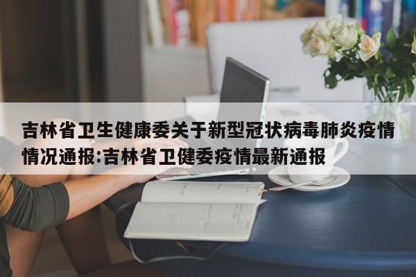 吉林省卫生健康委关于新型冠状病毒肺炎疫情情况通报:吉林省卫健委疫情最新通报