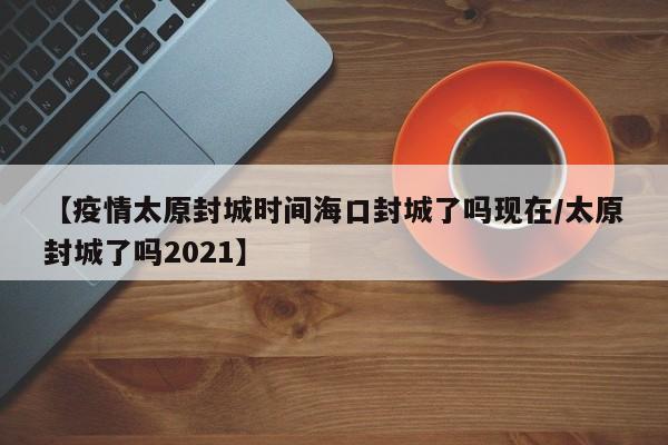 【疫情太原封城时间海口封城了吗现在/太原封城了吗2021】