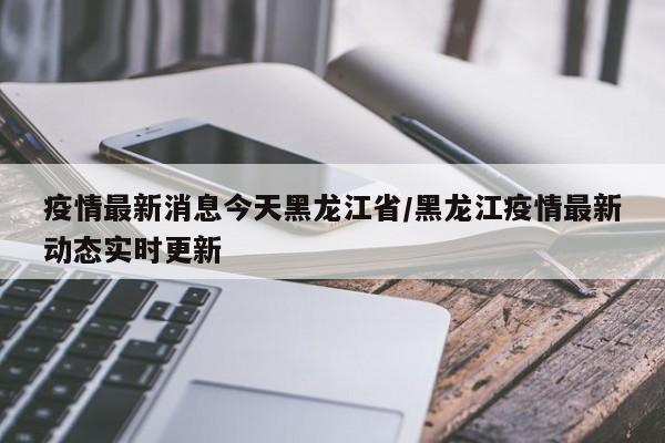 疫情最新消息今天黑龙江省/黑龙江疫情最新动态实时更新