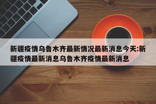 新疆疫情乌鲁木齐最新情况最新消息今天:新疆疫情最新消息乌鲁木齐疫情最新消息