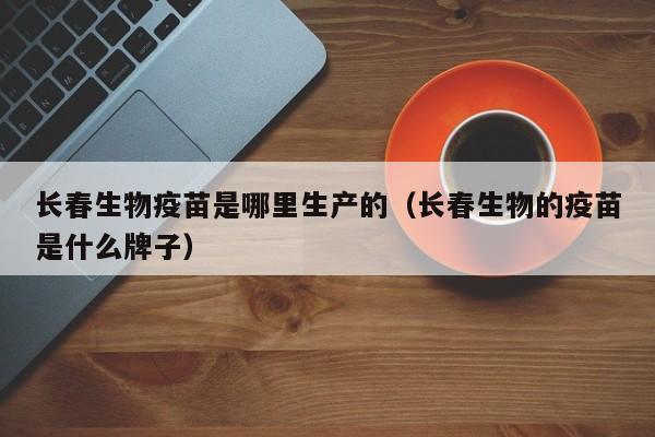 长春生物疫苗是哪里生产的(长春生物的疫苗是什么牌子)