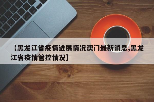 【黑龙江省疫情进展情况澳门最新消息,黑龙江省疫情管控情况】