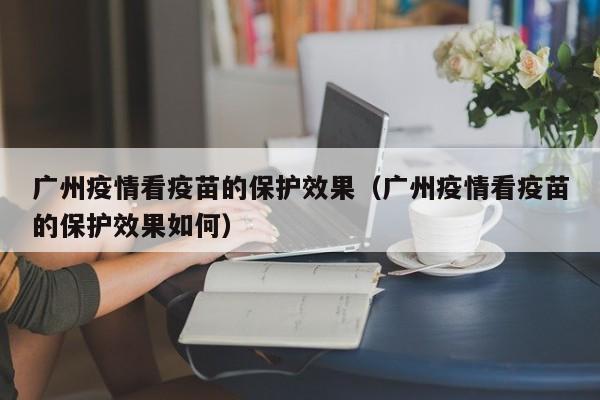 广州疫情看疫苗的保护效果(广州疫情看疫苗的保护效果如何)