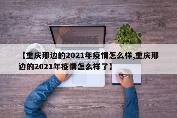 【重庆那边的2021年疫情怎么样,重庆那边的2021年疫情怎么样了】