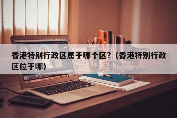 香港特别行政区属于哪个区?(香港特别行政区位于哪)