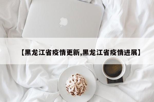 【黑龙江省疫情更新,黑龙江省疫情进展】