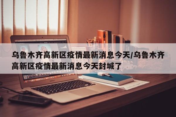 乌鲁木齐高新区疫情最新消息今天/乌鲁木齐高新区疫情最新消息今天封城了