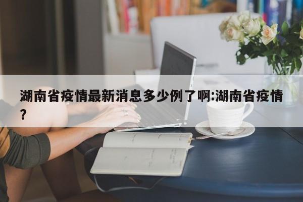 湖南省疫情最新消息多少例了啊:湖南省疫情?