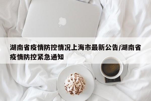 湖南省疫情防控情况上海市最新公告/湖南省疫情防控紧急通知