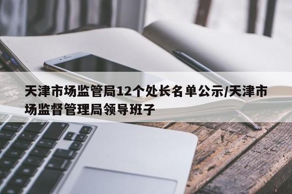 天津市场监管局12个处长名单公示/天津市场监督管理局领导班子