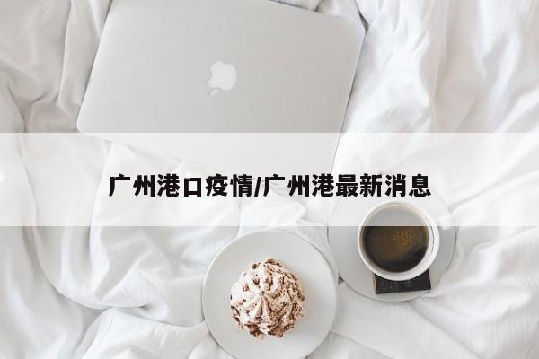 广州港口疫情/广州港最新消息