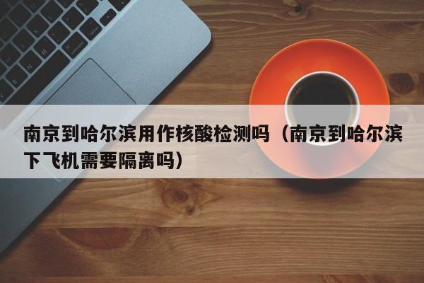 南京到哈尔滨用作核酸检测吗(南京到哈尔滨下飞机需要隔离吗)
