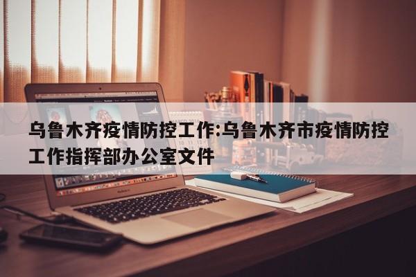 乌鲁木齐疫情防控工作:乌鲁木齐市疫情防控工作指挥部办公室文件
