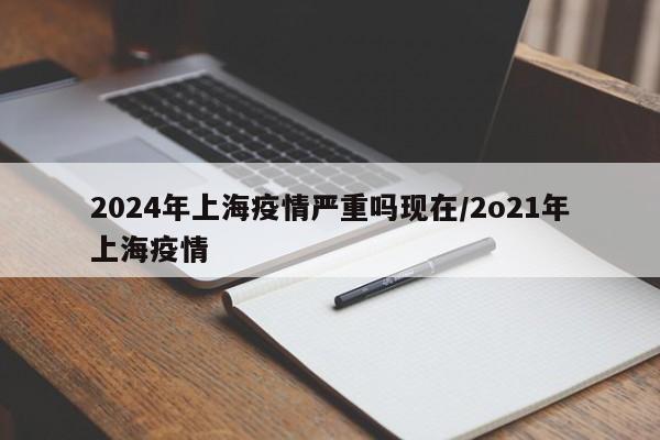 2024年上海疫情严重吗现在/2o21年上海疫情