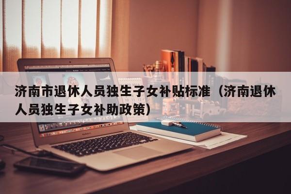 济南市退休人员独生子女补贴标准(济南退休人员独生子女补助政策)