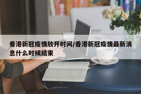 香港新冠疫情放开时间/香港新冠疫情最新消息什么时候结束