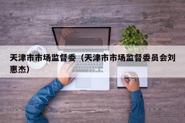 天津市市场监督委(天津市市场监督委员会刘惠杰)