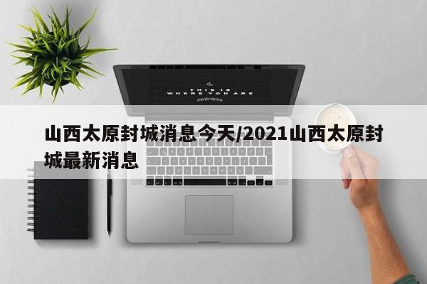 山西太原封城消息今天/2021山西太原封城最新消息