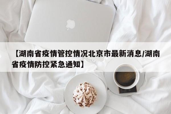 【湖南省疫情管控情况北京市最新消息/湖南省疫情防控紧急通知】