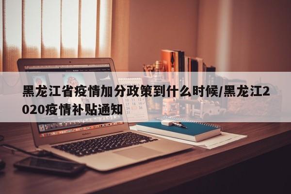 黑龙江省疫情加分政策到什么时候/黑龙江2020疫情补贴通知