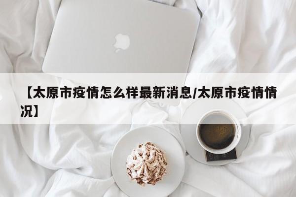 【太原市疫情怎么样最新消息/太原市疫情情况】