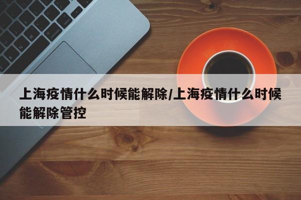 上海疫情什么时候能解除/上海疫情什么时候能解除管控